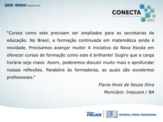 “Cursos como este precisam ser ampliados para as secretarias de
educação. No Brasil, a formação continuada em matemática ainda é
novidade. Precisamos avançar muito! A iniciativa da Nova Escola em
oferecer cursos de formação como este é brilhante! Sugiro que a carga
horária seja maior. Assim, poderemos discutir muito mais e aprofundar
nossas reflexões. Parabéns às formadoras, as quais são excelentes
profissionais.”
Flavia Alves de Souza Silva
Município: Iraquara / BA
 