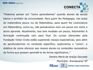“Podemos pensar em "como aprendíamos” quando alunos da escola
básica e também da universidade. Para quem fez Pedagogia, nas aulas
de matemática pouco viu de Matemática, para quem fez Licenciatura
em Matemática, como eu, não pensávamos nem um pouco em como o
aluno aprende. Atualmente, isso tem mudado um pouco, felizmente! A
formação continuada veio para ficar. Os cursos oferecidos pela
Fundação Victor Civita estão superando nossas expectativas, pois além
de aprofundarmos no conteúdo específico, exploramos o "como", a
didática de como oferecer aos nossos alunos os conteúdos necessários
de forma que possam aprendê-lo de forma significativa..”
Sandra Maria de Araújo Dourado
Município: Araraquara/ SP
 