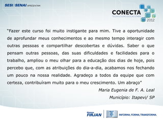 “Fazer este curso foi muito instigante para mim. Tive a oportunidade
de aprofundar meus conhecimentos e ao mesmo tempo interagir com
outras pessoas e compartilhar descobertas e dúvidas. Saber o que
pensam outras pessoas, das suas dificuldades e facilidades para o
trabalho, ampliou o meu olhar para a educação dos dias de hoje, pois
percebo que, com as atribuições do dia-a-dia, acabamos nos fechando
um pouco na nossa realidade. Agradeço a todos da equipe que com
certeza, contribuíram muito para o meu crescimento. Um abraço”
Maria Eugenia de F. A. Leal
Município: Itapevi/ SP
 
 