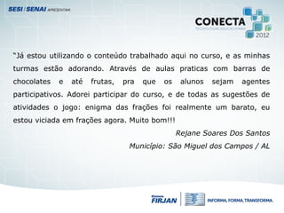 “Já estou utilizando o conteúdo trabalhado aqui no curso, e as minhas
turmas estão adorando. Através de aulas praticas com barras de
chocolates e até frutas, pra que os alunos sejam agentes
participativos. Adorei participar do curso, e de todas as sugestões de
atividades o jogo: enigma das frações foi realmente um barato, eu
estou viciada em frações agora. Muito bom!!!
Rejane Soares Dos Santos
Município: São Miguel dos Campos / AL
 