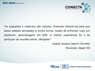 “As sugestões e materiais são valiosos. Pretendo retomá-los para que
possa adaptar atividades a minha turma. Acabo de enfrentar mais um
obstáculo: aprendizagem em EAD. A melhor experiência foi a de
participar da reunião online. Obrigada!”
Angela Susana Jagmin Carretta
Município: Bagé/ RS
 