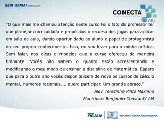 “O que mais me chamou atenção neste curso foi o fato do professor ter
que planejar com cuidado e propósitos o recurso dos jogos para aplicar
em sala de aula, dando oportunidade ao aluno o papel de protagonista
do seu próprio conhecimento. Isso, eu vou levar para a minha prática.
Sem falar, nas dicas e modelos que o curso ofereceu de maneira
brilhante. Vocês não sabem o quanto estão acrescentando e
modificando o meu modo de ensinar a disciplina de Matemática. Espero
que para o outro ano vocês disponibilizem de novo os cursos de cálculo
mental, números racionais..., quero participar. Um grande abraço.”
Aley Terezinha Pinto Marinho
Município: Benjamin Constant/ AM
 