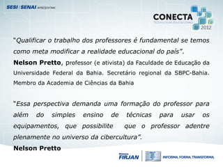 “Qualificar o trabalho dos professores é fundamental se temos
como meta modificar a realidade educacional do país”.
Nelson Pretto, professor (e ativista) da Faculdade de Educação da
Universidade Federal da Bahia. Secretário regional da SBPC-Bahia.
Membro da Academia de Ciências da Bahia
“Essa perspectiva demanda uma formação do professor para
além do simples ensino de técnicas para usar os
equipamentos, que possibilite que o professor adentre
plenamente no universo da cibercultura”.
Nelson Pretto
 