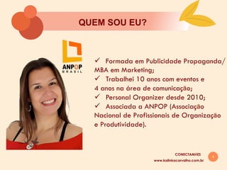 4
QUEM SOU EU?
www.kalinkacarvalho.com.br
ü  Formada em Publicidade Propaganda/
MBA em Marketing;
ü  Trabalhei 10 anos com eventos e
4 anos na área de comunicaçāo;
ü  Personal Organizer desde 2010;
ü  Associada a ANPOP (Associaçāo
Nacional de Profissionais de Organizaçāo
e Produtividade).
CONECTAMĀES
 