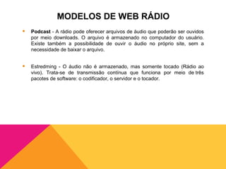 MODELOS DE WEB RÁDIO
   Podcast - A rádio pode oferecer arquivos de áudio que poderão ser ouvidos
    por meio downloads. O arquivo é armazenado no computador do usuário.
    Existe também a possibilidade de ouvir o áudio no próprio site, sem a
    necessidade de baixar o arquivo.


   Estredming - O áudio não é armazenado, mas somente tocado (Rádio ao
    vivo). Trata-se de transmissão contínua que funciona por meio de três
    pacotes de software: o codificador, o servidor e o tocador.
 