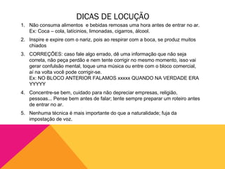 DICAS DE LOCUÇÃO
1. Não consuma alimentos e bebidas remosas uma hora antes de entrar no ar.
   Ex: Coca – cola, latícinios, limonadas, cigarros, álcool.
2. Inspire e expire com o nariz, pois ao respirar com a boca, se produz muitos
   chiados
3. CORREÇÕES: caso fale algo errado, dê uma informação que não seja
   correta, não peça perdão e nem tente corrigir no mesmo momento, isso vai
   gerar confulsão mental, toque uma música ou entre com o bloco comercial,
   aí na volta você pode corrigir-se.
   Ex: NO BLOCO ANTERIOR FALAMOS xxxxx QUANDO NA VERDADE ERA
   YYYYY
4. Concentre-se bem, cuidado para não depreciar empresas, religião,
   pessoas... Pense bem antes de falar; tente sempre preparar um roteiro antes
   de entrar no ar.
5. Nenhuma técnica é mais importante do que a naturalidade; fuja da
   impostação de voz.
 