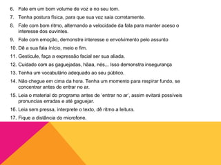 6. Fale em um bom volume de voz e no seu tom.
7. Tenha postura física, para que sua voz saia corretamente.
8. Fale com bom ritmo, alternando a velocidade da fala para manter aceso o
   interesse dos ouvintes.
9. Fale com emoção, demonstre interesse e envolvimento pelo assunto
10. Dê a sua fala ínício, meio e fim.
11. Gesticule, faça a expressão facial ser sua aliada.
12. Cuidado com as gaguejadas, hãaa, nés... Isso demonstra insegurança
13. Tenha um vocabulário adequado ao seu público.
14. Não chegue em cima da hora. Tenha um momento para respirar fundo, se
    concentrar antes de entrar no ar.
15. Leia o material do programa antes de ‘entrar no ar’, assim evitará possíveis
    pronuncias erradas e até gaguejar.
16. Leia sem pressa, interprete o texto, dê ritmo a leitura.
17. Fique a distância do microfone.
 