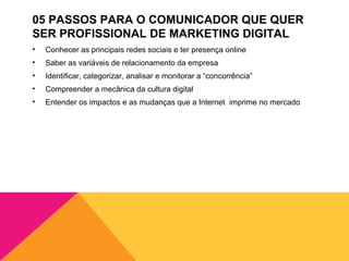 05 PASSOS PARA O COMUNICADOR QUE QUER
SER PROFISSIONAL DE MARKETING DIGITAL
•   Conhecer as principais redes sociais e ter presença online
•   Saber as variáveis de relacionamento da empresa
•   Identificar, categorizar, analisar e monitorar a “concorrência”
•   Compreender a mecânica da cultura digital
•   Entender os impactos e as mudanças que a Internet imprime no mercado
 