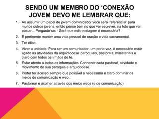 SENDO UM MEMBRO DO ‘CONEXÃO
      JOVEM DEVO ME LEMBRAR QUE:
1. Ao assumir um papel de jovem comunicador você será ‘referencial’ para
   muitos outros jovens, então pense bem no que vai escrever, na foto que vai
   postar... Pergunte-se: - Será que esta postagem é necessária?
2. É pertinente manter uma vida pessoal de oração e vida sacramental.
3. Ter ética.
4. Viver a unidade. Para ser um comunicador, um porta voz, é necessário estár
   ligado as atividades da arquidiocese, paróquiais, pastorais, ministeriais e
   claro com todos os irmãos de fé.
5. Estar atento a todas as informações. Conhecer cada pastoral, atividade e
   movimento de sua paróquia e arquidiocese.
6. Poder ter acesso sempre que possível e necessario e claro dominar os
   meios de comunicação e web.
7. Pastorear e acolher através dos meios webs (e de comunicação)
 