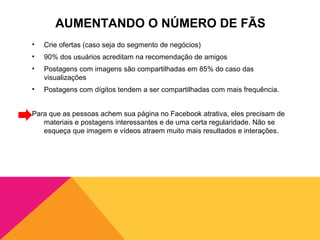 AUMENTANDO O NÚMERO DE FÃS
•   Crie ofertas (caso seja do segmento de negócios)
•   90% dos usuários acreditam na recomendação de amigos
•   Postagens com imagens são compartilhadas em 85% do caso das
    visualizações
•   Postagens com dígitos tendem a ser compartilhadas com mais frequência.


Para que as pessoas achem sua página no Facebook atrativa, eles precisam de
   materiais e postagens interessantes e de uma certa regularidade. Não se
   esqueça que imagem e vídeos atraem muito mais resultados e interações.
 