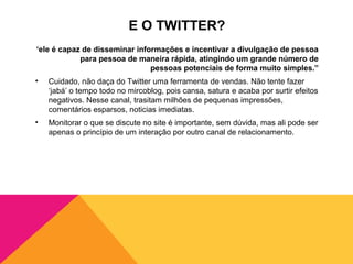 E O TWITTER?
‘ele é capaz de disseminar informações e incentivar a divulgação de pessoa
            para pessoa de maneira rápida, atingindo um grande número de
                               pessoas potenciais de forma muito simples.”
•   Cuidado, não daça do Twitter uma ferramenta de vendas. Não tente fazer
    ‘jabá’ o tempo todo no mircoblog, pois cansa, satura e acaba por surtir efeitos
    negativos. Nesse canal, trasitam milhões de pequenas impressões,
    comentários esparsos, noticias imediatas.
•   Monitorar o que se discute no site é importante, sem dúvida, mas ali pode ser
    apenas o princípio de um interação por outro canal de relacionamento.
 