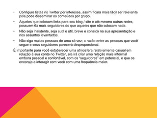 •   Configure listas no Twitter por interesse, assim ficara mais fácil ser relevante
    pois pode disseminar os conteúdos por grupo.
•   Aqueles que colocam links para seu blog / site e até mesmo outras redes,
    possuem 6x mais seguidores do que aqueles que não colocam nada.
•   Não seja insistente, seja sutil e útil, breve e consico na sua apresentação e
    nos assuntos levantados.
•   Não siga muitas pessoas de uma só vez; a razão entre as pessoas que você
    segue e seus seguidores parecerá desproporcional.
É importante para você estabelecer uma atmosfera relativamente casual em
    relação à sua conta no Twitter, ela irá criar uma relação mais informal
    embora pessoal e confortável, com os “seguidores” em potencial, o que os
    encoraja a interagir com você com uma frequência maior.
 