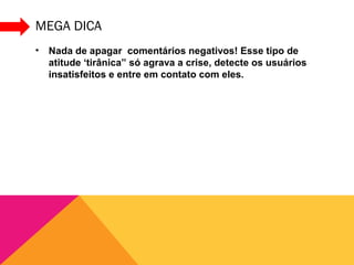 MEGA DICA
•   Nada de apagar comentários negativos! Esse tipo de
    atitude ‘tirânica” só agrava a crise, detecte os usuários
    insatisfeitos e entre em contato com eles.
 