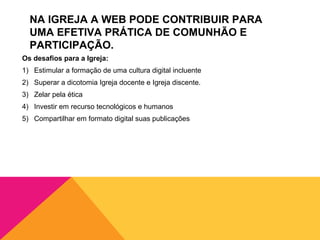 NA IGREJA A WEB PODE CONTRIBUIR PARA
  UMA EFETIVA PRÁTICA DE COMUNHÃO E
  PARTICIPAÇÃO.
Os desafios para a Igreja:
1) Estimular a formação de uma cultura digital incluente
2) Superar a dicotomia Igreja docente e Igreja discente.
3) Zelar pela ética
4) Investir em recurso tecnológicos e humanos
5) Compartilhar em formato digital suas publicações
 
