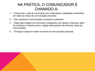 NA PRÁTICA, O COMUNICADOR É
                CHAMADO A:
1. • Comunicar a vida do movimento com criatividade e identidade carismática,
   em todos os meios de comunicação possíveis;
2. • Dar suporte em comunicação a paróquia e pastorais;
3. • Zelar pela imagem do movimento, dialogando com Igreja e imprensa, além
   de monitorar a maneira como a Igreja está exposta nos diversos meios de
   comunicação;
4. • Divulgar a Igreja em todos os meios de comunicação possíveis
 