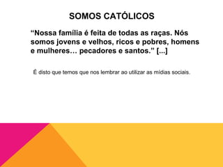SOMOS CATÓLICOS
“Nossa família é feita de todas as raças. Nós
somos jovens e velhos, ricos e pobres, homens
e mulheres… pecadores e santos.” [...]

É disto que temos que nos lembrar ao utilizar as mídias sociais.
 