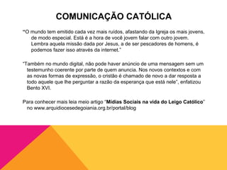 COMUNICAÇÃO CATÓLICA
“O mundo tem emitido cada vez mais ruídos, afastando da Igreja os mais jovens,
   de modo especial. Está é a hora de você jovem falar com outro jovem.
   Lembra aquela missão dada por Jesus, a de ser pescadores de homens, é
   podemos fazer isso através da internet.”

“Também no mundo digital, não pode haver anúncio de uma mensagem sem um
  testemunho coerente por parte de quem anuncia. Nos novos contextos e com
  as novas formas de expressão, o cristão é chamado de novo a dar resposta a
  todo aquele que lhe perguntar a razão da esperança que está nele”, enfatizou
  Bento XVI.

Para conhecer mais leia meio artigo “Mídias Sociais na vida do Leigo Católico”
 no www.arquidiocesedegoiania.org.br/portal/blog
 
