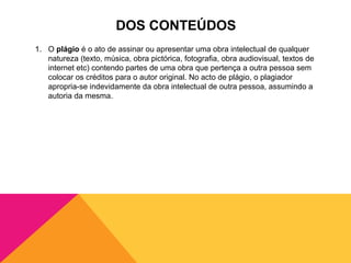 DOS CONTEÚDOS
1. O plágio é o ato de assinar ou apresentar uma obra intelectual de qualquer
   natureza (texto, música, obra pictórica, fotografia, obra audiovisual, textos de
   internet etc) contendo partes de uma obra que pertença a outra pessoa sem
   colocar os créditos para o autor original. No acto de plágio, o plagiador
   apropria-se indevidamente da obra intelectual de outra pessoa, assumindo a
   autoria da mesma.
 