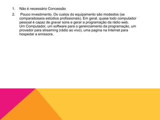 1.   Não é necessário Concessão
2.    Pouco investimento. Os custos do equipamento são modestos (se
     comparadosaos estúdios profissionais). Em geral, quase todo computador
     pessoal é capaz de gravar sons e gerar a programação da rádio web.
     Um Computador, um software para o gerenciamento da programação, um
     provedor para streaming (rádio ao vivo), uma pagina na Internet para
     hospedar a emissora.
 