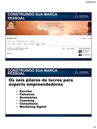 11/09/2016
10
CONSTRUINDO SUA MARCA
PESSOAL
Os seis pilares de lucros para
experts empreendedores
• Escritor
• Palestras
• Seminários
• Coaching
• Consultoria
• Marketing digital
CONSTRUINDO SUA MARCA
PESSOAL
 