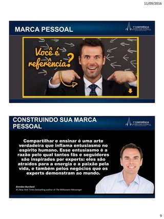 11/09/2016
9
MARCA PESSOAL
CONSTRUINDO SUA MARCA
PESSOAL
Compartilhar e ensinar é uma arte
verdadeira que inflama entusiasmo no
espírito humano. Esse entusiasmo é a
razão pelo qual tantos fãs e seguidores
são inspirados por experts: eles são
atraídos para a energia e a paixão pela
vida, e também pelos negócios que os
experts demonstram ao mundo.
Brendon Burchard
#1 New York Times bestselling author of The Millionaire Messenger
 