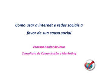 Como usar a internet e redes sociais a favor de sua causa social Vanessa Aguiar de Jesus Consultora de Comunicação e Marketing 