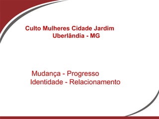 Culto Mulheres Cidade Jardim
         Uberlândia - MG




  Mudança - Progresso
 Identidade - Relacionamento
 