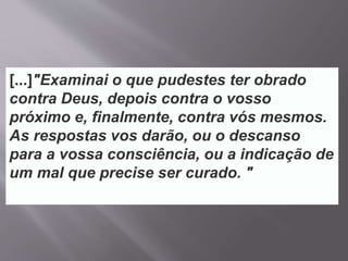 [...]"Examinai o que pudestes ter obrado
contra Deus, depois contra o vosso
próximo e, finalmente, contra vós mesmos.
As respostas vos darão, ou o descanso
para a vossa consciência, ou a indicação de
um mal que precise ser curado. "
 