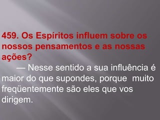 459. Os Espíritos influem sobre os
nossos pensamentos e as nossas
ações?
— Nesse sentido a sua influência é
maior do que supondes, porque muito
freqüentemente são eles que vos
dirigem.
 