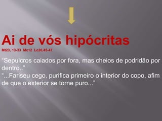 Ai de vós hipócritasMt23, 13-33 Mc12 Lc20,45-47
“Sepulcros caiados por fora, mas cheios de podridão por
dentro..”
“...Fariseu cego, purifica primeiro o interior do copo, afim
de que o exterior se torne puro...”
 