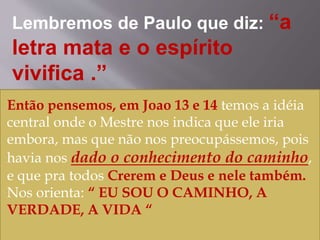 Lembremos de Paulo que diz: “a
letra mata e o espírito
vivifica .”
Então pensemos, em Joao 13 e 14 temos a idéia
central onde o Mestre nos indica que ele iria
embora, mas que não nos preocupássemos, pois
havia nos dado o conhecimento do caminho,
e que pra todos Crerem e Deus e nele também.
Nos orienta: “ EU SOU O CAMINHO, A
VERDADE, A VIDA “
 