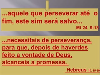 ...aquele que perseverar até o
fim, este sim será salvo...
Mt 24 9-13
...necessitais de perseverança,
para que, depois de haverdes
feito a vontade de Deus,
alcanceis a promessa.
Hebreus 10. 35-39
 
