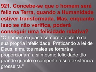 921. Concebe-se que o homem será
feliz na Terra, quando a Humanidade
estiver transformada. Mas, enquanto
isso se não verifica, poderá
conseguir uma felicidade relativa?
"O homem é quase sempre o obreiro da
sua própria infelicidade. Praticando a lei de
Deus, a muitos males se forrará e
proporcionará a si mesmo felicidade tão
grande quanto o comporte a sua existência
grosseira."
 