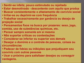 • Sentir-se infeliz, pouco estimulado ou rejeitado
• Estar desmotivado - descontente com aquilo que produz
• Buscar constantemente o afastamento do convívio social
• Irritar-se ou deprimir-se com frequência
• Trabalhar excessivamente por ganância ou desejo de
projeção social
• Pensamentos fixos na busca por prazeres: sexo, jogo,
comida, uso de substâncias químicas, etc.
• Pensar sempre somente em si mesmo
• Não suportar críticas ou contestações
• Considerar-se inferior ou superior aos demais
• Desejar o domínio e o controle de pessoas, coisas ou
circunstâncias
• Padecer de fobias ou inibições que prejudiquem seu
convívio com outras pessoas
• Usar o próximo para satisfazer desejos ou conseguir
vantagens.
 