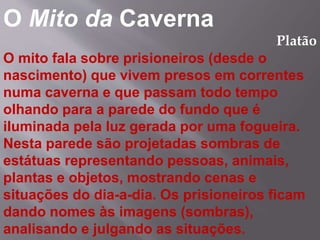O Mito da Caverna
Platão
O mito fala sobre prisioneiros (desde o
nascimento) que vivem presos em correntes
numa caverna e que passam todo tempo
olhando para a parede do fundo que é
iluminada pela luz gerada por uma fogueira.
Nesta parede são projetadas sombras de
estátuas representando pessoas, animais,
plantas e objetos, mostrando cenas e
situações do dia-a-dia. Os prisioneiros ficam
dando nomes às imagens (sombras),
analisando e julgando as situações.
 
