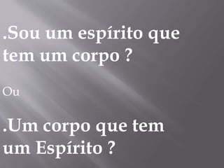 .Sou um espírito que
tem um corpo ?
Ou
.Um corpo que tem
um Espírito ?
 