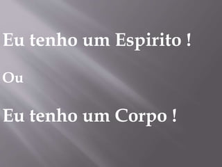 Eu tenho um Espirito !
Ou
Eu tenho um Corpo !
 