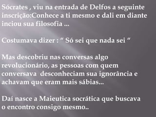 Sócrates , viu na entrada de Delfos a seguinte
inscrição:Conhece a ti mesmo e dali em diante
inciou sua filosofia ...
Costumava dizer : “ Só sei que nada sei “
Mas descobriu nas conversas algo
revolucionário, as pessoas com quem
conversava desconheciam sua ignorância e
achavam que eram mais sábias...
Daí nasce a Maieutica socrática que buscava
o encontro consigo mesmo..
 