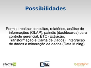 Possibilidades


Permite realizar consultas, relatórios, análise de
 informações (OLAP), painéis (dashboards) para
 controle gerencial, ETC (Extração,
 Transformação e Carga de Dados), Integração
 de dados e mineração de dados (Data Mining).
 