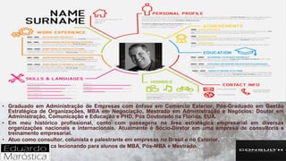 • Graduado em Administração de Empresas com ênfase em Comércio Exterior, Pós-Graduado em Gestão
Estratégica de Organizações, MBA em Negociação, Mestrado em Administração e Negócios; Doutor em
Administração, Comunicação e Educação e PHD, Pós Doutorado na Flórida, EUA.
• Em meu histórico profissional, conto com passagens na área estratégica empresarial em diversas
organizações nacionais e internacionais. Atualmente é Sócio-Diretor em uma empresa de consultoria e
treinamento empresarial.
• Atuo como consultor, colunista e palestrante em empresas no Brasil e no Exterior.
• Na área acadêmica lecionando para alunos de MBA, Pós-MBA e Mestrado.
 