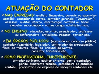 ATUAÇÃO DO CONTADOR
ATUAÇÃO DO CONTADOR
NAS EMPRESAS: analista financeiro, gerente ou supervisor
contábil, contador de custos, contador gerencial (“controller”),
assessor, auditor interno, escrituração contábil ou fiscal,
executor subordinado e outros cargos administrativos.
NO ENSINO: educador, escritor, pesquisador, professor
ou conferencista, articulista, redator, revisor etc.
EM ÓRGÃOS PÚBLICOS: (aprovado em concurso público)
contador fazendário, legislador, controlador de arrecadação,
fiscal de tributos, fiscal do Tribunal de Contas,
consultor tributário etc.
COMO PROFISSIONAL INDEPENDENTE:
contador autônomo, auditor externo, perito-contador,
perito-assistente técnico, conselheiro de entidade
contábil, proprietário de empresa de serviços contábeis etc.
 