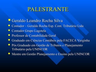 PALESTRANTE
PALESTRANTE
 Geraldo Leandro Rocha Silva
Geraldo Leandro Rocha Silva
 Contador – Geraldo Rocha Esp. Cont. Tributário Ltda
Contador – Geraldo Rocha Esp. Cont. Tributário Ltda
 Contador Grupo Lagotela
Contador Grupo Lagotela
 Professor de Contabilidade Geral
Professor de Contabilidade Geral
 Graduado em Ciências Contábeis pela FACECA Varginha
Graduado em Ciências Contábeis pela FACECA Varginha
 Pós Graduado em Gestão de Tributos e Planejamento
Pós Graduado em Gestão de Tributos e Planejamento
Tributário pela UNINCOR
Tributário pela UNINCOR
 Mestre em Gestão Planejamento e Ensino pela UNINCOR
Mestre em Gestão Planejamento e Ensino pela UNINCOR
 