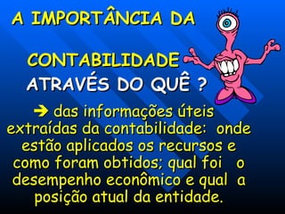 A IMPORTÂNCIA DA
A IMPORTÂNCIA DA
CONTABILIDADE
CONTABILIDADE
ATRAVÉS DO QUÊ ?
ATRAVÉS DO QUÊ ?

 das informações úteis
das informações úteis
extraídas da contabilidade: onde
extraídas da contabilidade: onde
estão aplicados os recursos e
estão aplicados os recursos e
como foram obtidos; qual foi o
como foram obtidos; qual foi o
desempenho econômico e qual a
desempenho econômico e qual a
posição atual da entidade.
posição atual da entidade.
 