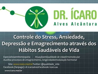 Controle do Stress, Ansiedade,
Depressão e Emagrecimento através dos
Hábitos Saudáveis de Vida
www.icaro.med.br
EspecialistaemHomeopatia - AtuaçãoemQualidade de vidaeOrtomolecular
Auxílioa processos de emagrecimento, longevidadeemodulação hormonal
Site: www.icaro.med.brTwitter: @qualidade_vida
Facebook (fanpage): dr.icaroalvesFacebook: icaro.aa
 