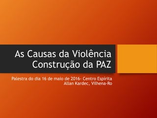 As Causas da Violência
Construção da PAZ
Palestra do dia 16 de maio de 2016- Centro Espírita
Allan Kardec, Vilhena-Ro
 