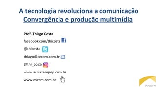 A tecnologia revoluciona a comunicação
Convergência e produção multimídia
Prof. Thiago Costa
facebook.com/thicosta
@thicosta
thiago@evcom.com.br
@thi_costa
www.armazempop.com.br
www.evcom.com.br
 