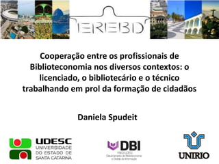 Cooperação entre os profissionais de
Biblioteconomia nos diversos contextos: o
licenciado, o bibliotecário e o técnico
trabalhando em prol da formação de cidadãos
Daniela Spudeit
 