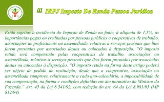 Estão sujeitas à incidência do Imposto de Renda na fonte, à alíquota de 1,5%, as
importâncias pagas ou creditadas por pessoas jurídicas a cooperativas de trabalho,
associações de profissionais ou assemelhada, relativas a serviços pessoais que lhes
forem prestados por associados destas ou colocados à disposição. “O imposto
retido será compensado pelas cooperativas de trabalho, associações ou
assemelhada, relativas a serviços pessoais que lhes forem prestados por associados
destas ou colocados à disposição. “O imposto retido na forma deste artigo poderá
ser objeto de pedido de restituição, desde que a cooperativa, associação ou
assemelhada comprove, relativamente a cada ano-calendário, a impossibilidade de
sua compensação, na forma e condições definidas em ato normativo do Ministro da
Fazenda.” Art. 45 da Lei 8.541/92, com redação do art. 64 da Lei 8.981/95 (MP
812/94)
 