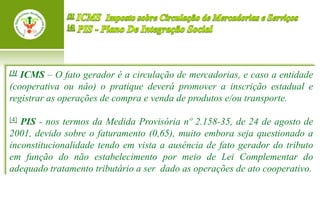 [3]ICMS – O fato gerador é a circulação de mercadorias, e caso a entidade
(cooperativa ou nâo) o pratique deverá promover a inscrição estadual e
registrar as operações de compra e venda de produtos e/ou transporte.

[4]PIS - nos termos da Medida Provisória nº 2.158-35, de 24 de agosto de
2001, devido sobre o faturamento (0,65), muito embora seja questionado a
inconstitucionalidade tendo em vista a ausência de fato gerador do tributo
em função do não estabelecimento por meio de Lei Complementar do
adequado tratamento tributário a ser dado as operações de ato cooperativo.
 