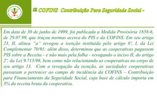 Em data de 30 de junho de 1999, foi publicada a Medida Provisória 1858-6,
de 29.07.99, que traçou normas acerca do PIS e da COFINS. Em seu artigo
23, II, alínea “a” revogou a isenção instituída pelo artigo 6º, I, da Lei
Complementar 70/91; além disso, determinou que as cooperativas pagassem
PIS sobre a Receita - e não mais pela folha - revogando o inciso II, do artigo
2º, da Lei 9.715/98, bem como não relacionando as cooperativas no corpo de
seu artigo 13. Com a revogação da isenção, as sociedades cooperativas
passaram a pertencer ao campo de incidência da COFINS – Contribuição
para Financiamento da Seguridade Social, cuja base de cálculo importa em
3% da receita bruta da cooperativa.
 